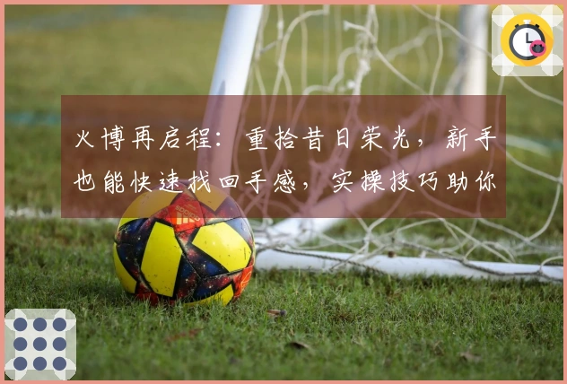 火博再启程：重拾昔日荣光，新手也能快速找回手感，实操技巧助你重塑辉煌