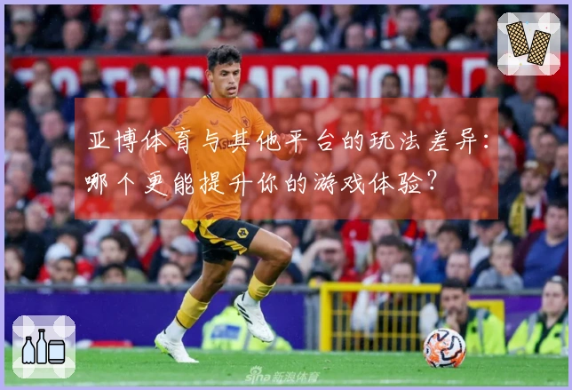 亚博体育与其他平台的玩法差异：哪个更能提升你的游戏体验？