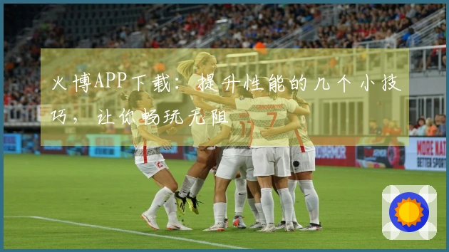 火博APP下载：提升性能的几个小技巧，让你畅玩无阻