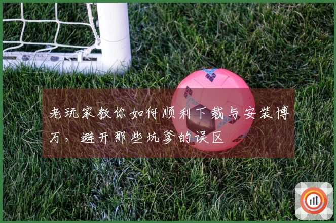 老玩家教你如何顺利下载与安装博万，避开那些坑爹的误区