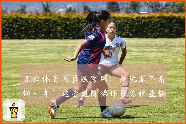 开云体育网页版官网：老玩家不看悔一年！这些进阶操作让你收益翻倍，细节拉满！