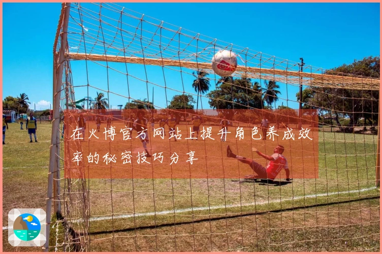 在火博官方网站上提升角色养成效率的秘密技巧分享