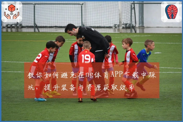教你如何避免在ng体育APP下载中踩坑，提升装备与资源获取效率