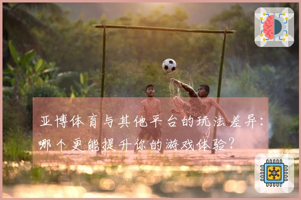 亚博体育与其他平台的玩法差异：哪个更能提升你的游戏体验？